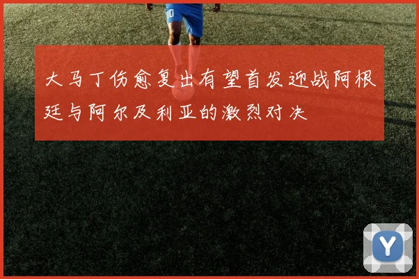 大马丁伤愈复出有望首发迎战阿根廷与阿尔及利亚的激烈对决